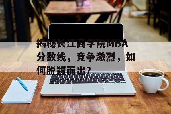 揭秘长江商学院MBA分数线，竞争激烈，如何脱颖而出？