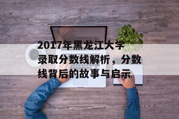 2017年黑龙江大学录取分数线解析，分数线背后的故事与启示