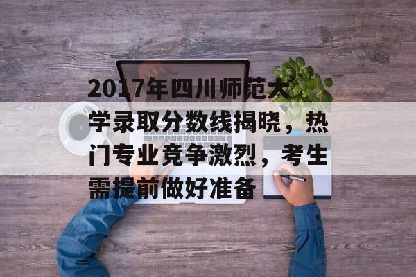 2017年四川师范大学录取分数线揭晓，热门专业竞争激烈，考生需提前做好准备