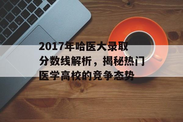 2017年哈医大录取分数线解析，揭秘热门医学高校的竞争态势