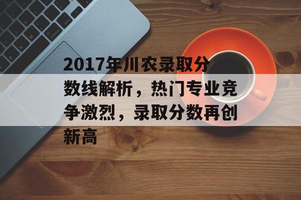 2017年川农录取分数线解析,热门专业竞争激烈,录取分数再创新高 2017年川农录取分数线解析,热门专业竞争激烈,录取分数再创新高