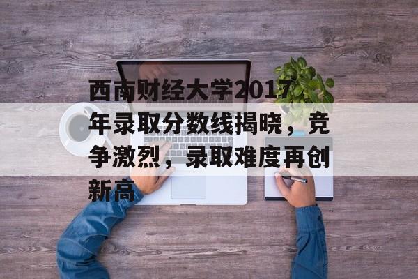 西南财经大学2017年录取分数线揭晓，竞争激烈，录取难度再创新高