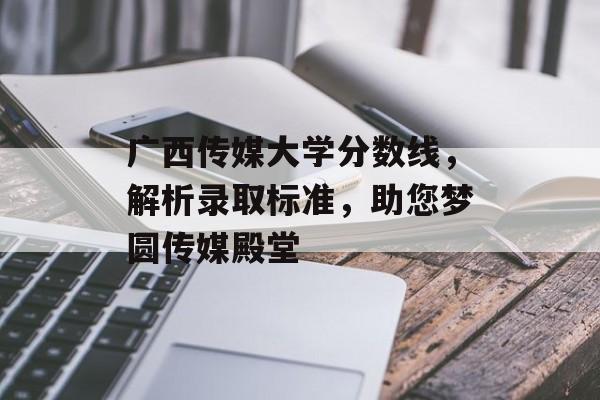 广西传媒大学分数线，解析录取标准，助您梦圆传媒殿堂