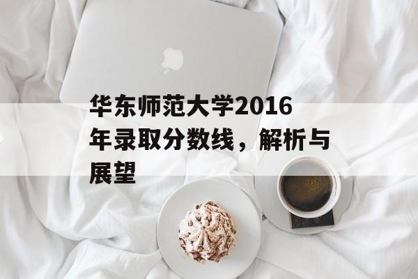 华东师范大学2016年录取分数线，解析与展望