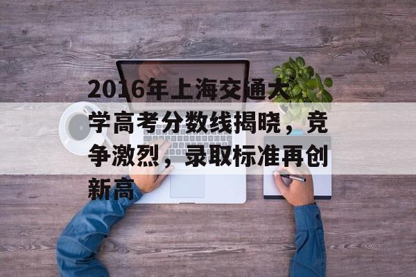 2016年上海交通大学高考分数线揭晓，竞争激烈，录取标准再创新高