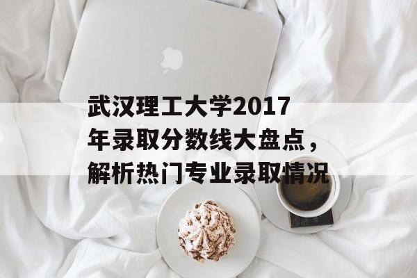 武汉理工大学2017年录取分数线大盘点，解析热门专业录取情况