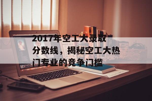 2017年空工大录取分数线，揭秘空工大热门专业的竞争门槛