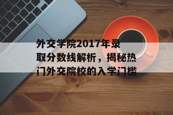 外交学院2017年录取分数线解析，揭秘热门外交院校的入学门槛