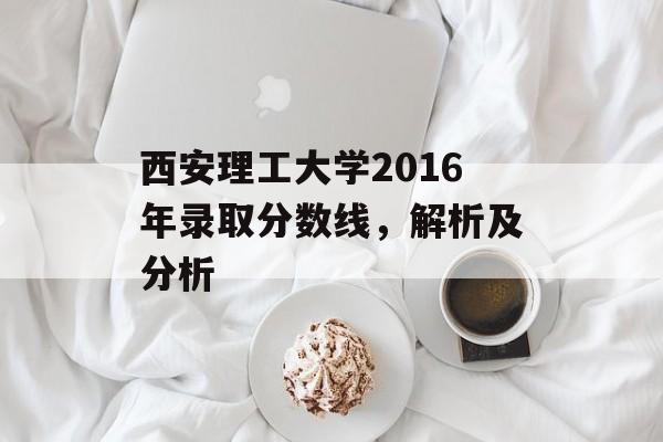 西安理工大学2016年录取分数线，解析及分析
