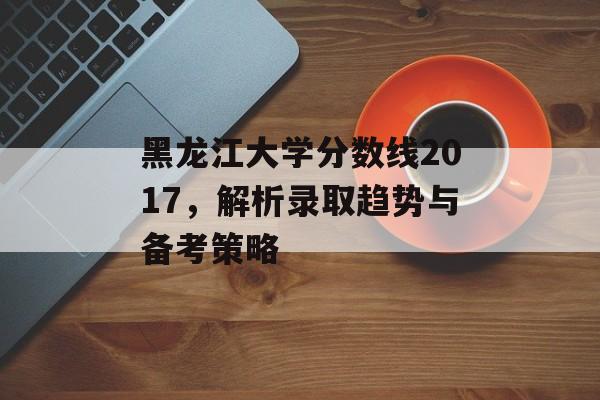 黑龙江大学分数线2017，解析录取趋势与备考策略