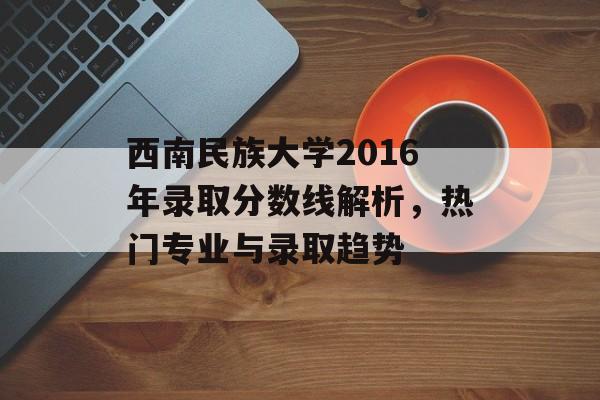 西南民族大学2016年录取分数线解析，热门专业与录取趋势