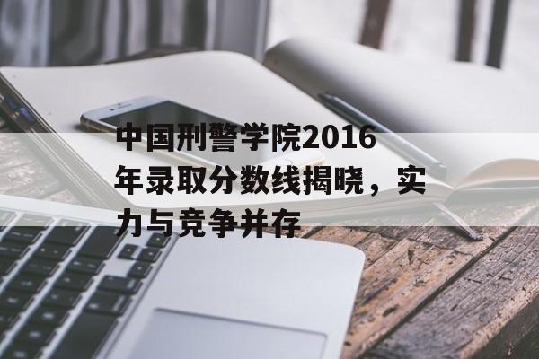 中国刑警学院2016年录取分数线揭晓，实力与竞争并存