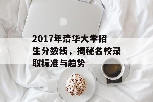 2017年清华大学招生分数线，揭秘名校录取标准与趋势