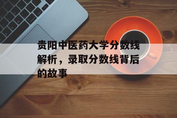 贵阳中医药大学分数线解析，录取分数线背后的故事