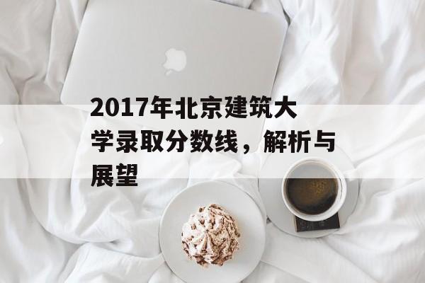 2017年北京建筑大学录取分数线，解析与展望