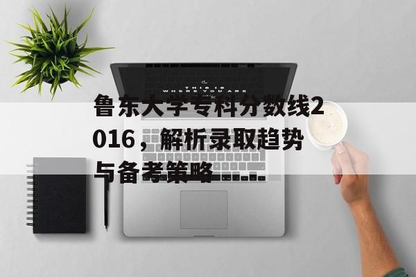 鲁东大学专科分数线2016，解析录取趋势与备考策略