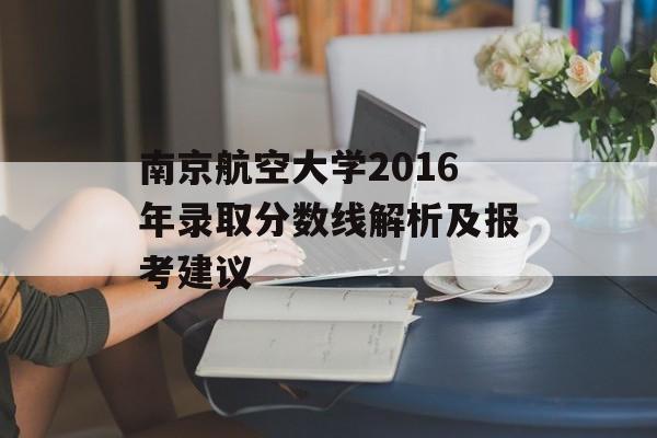 南京航空大学2016年录取分数线解析及报考建议