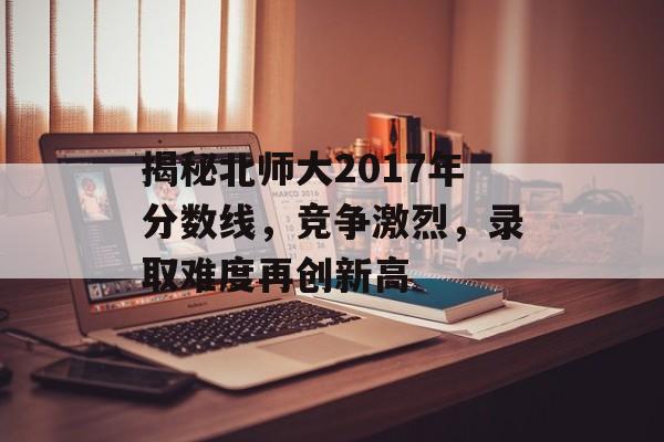 揭秘北师大2017年分数线，竞争激烈，录取难度再创新高