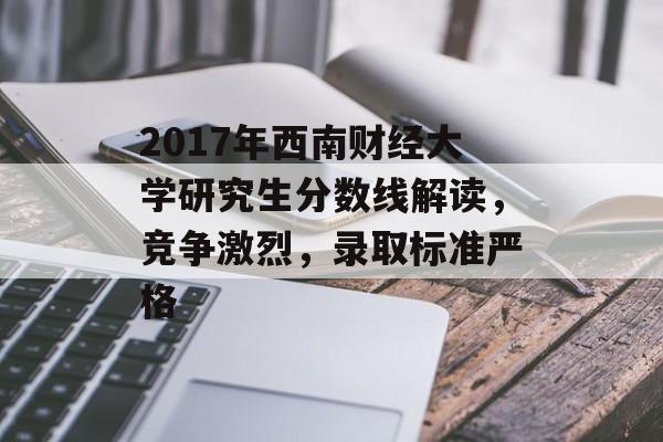 2017年西南财经大学研究生分数线解读，竞争激烈，录取标准严格