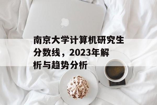 南京大学计算机研究生分数线，2023年解析与趋势分析