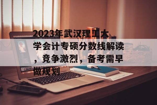 2023年武汉理工大学会计专硕分数线解读，竞争激烈，备考需早做规划