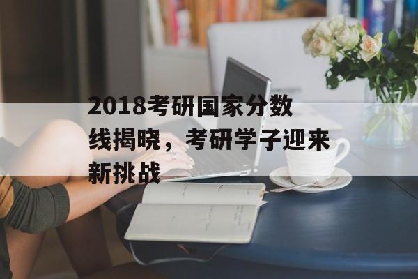 2018考研国家分数线揭晓，考研学子迎来新挑战