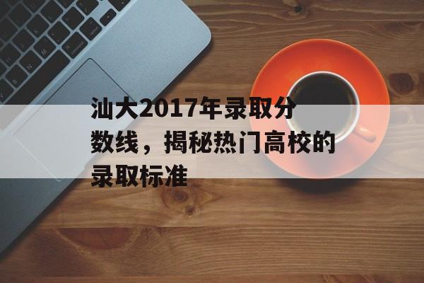 汕大2017年录取分数线，揭秘热门高校的录取标准