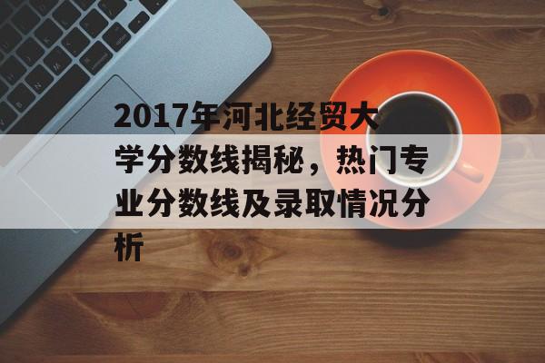 2017年河北经贸大学分数线揭秘，热门专业分数线及录取情况分析