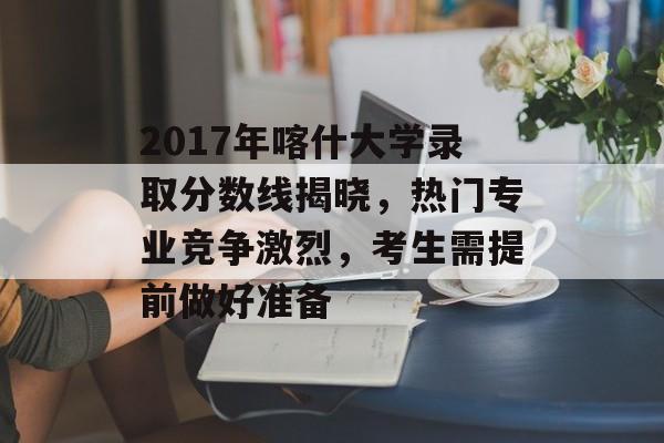 2017年喀什大学录取分数线揭晓，热门专业竞争激烈，考生需提前做好准备