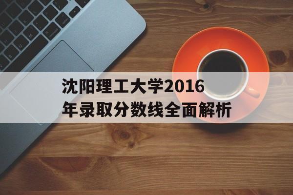 沈阳理工大学2016年录取分数线全面解析