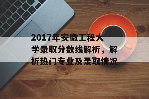 2017年安徽工程大学录取分数线解析，解析热门专业及录取情况