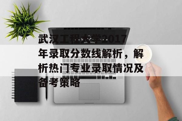 武汉工程大学2017年录取分数线解析，解析热门专业录取情况及备考策略
