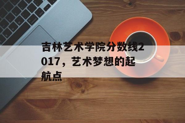 吉林艺术学院分数线2017，艺术梦想的起航点