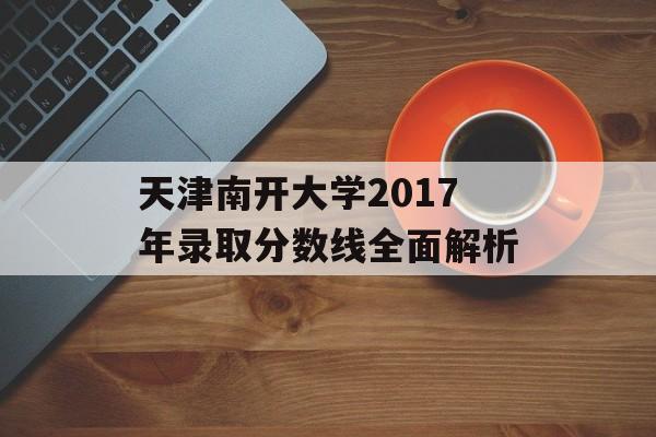 天津南开大学2017年录取分数线全面解析