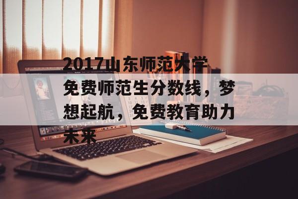 2017山东师范大学免费师范生分数线，梦想起航，免费教育助力未来