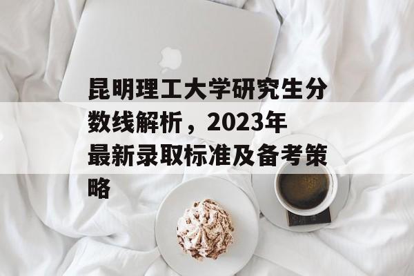 昆明理工大学研究生分数线解析，2023年最新录取标准及备考策略