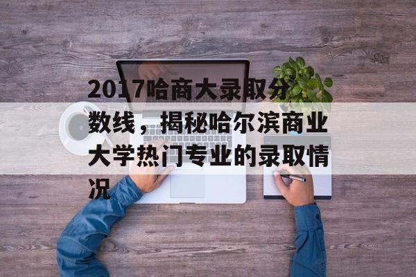 2017哈商大录取分数线，揭秘哈尔滨商业大学热门专业的录取情况