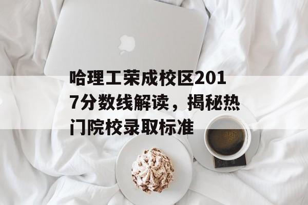哈理工荣成校区2017分数线解读，揭秘热门院校录取标准