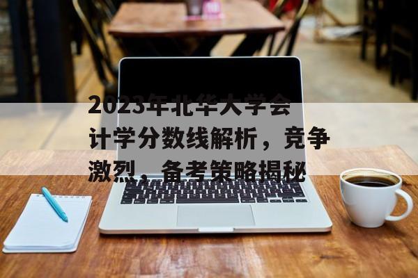 2023年北华大学会计学分数线解析，竞争激烈，备考策略揭秘