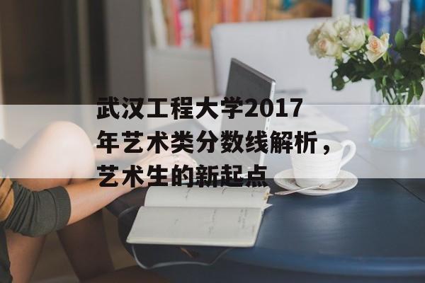 武汉工程大学2017年艺术类分数线解析，艺术生的新起点