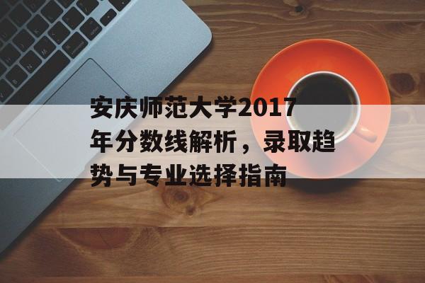 安庆师范大学2017年分数线解析，录取趋势与专业选择指南