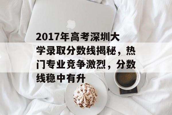 2017年高考深圳大学录取分数线揭秘，热门专业竞争激烈，分数线稳中有升