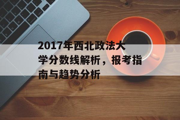 2017年西北政法大学分数线解析，报考指南与趋势分析
