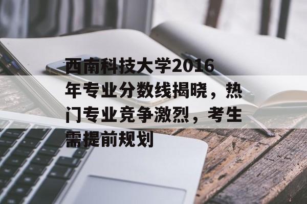 西南科技大学2016年专业分数线揭晓，热门专业竞争激烈，考生需提前规划