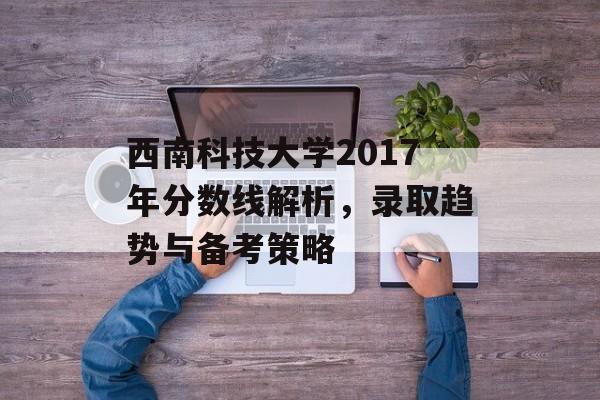 西南科技大学2017年分数线解析，录取趋势与备考策略