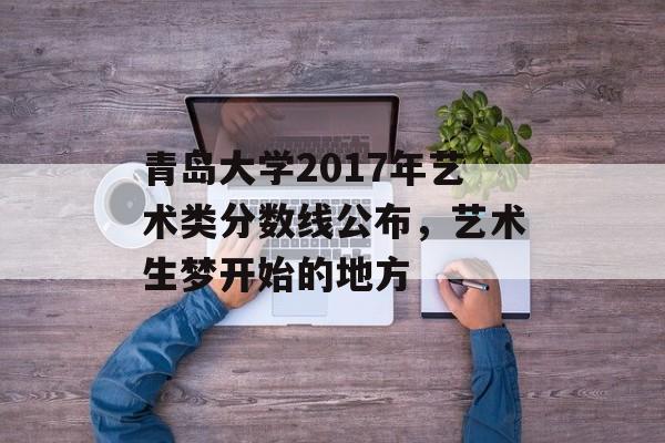 青岛大学2017年艺术类分数线公布，艺术生梦开始的地方