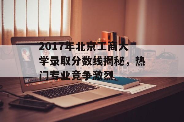 2017年北京工商大学录取分数线揭秘，热门专业竞争激烈