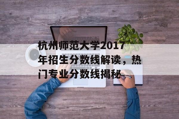 杭州师范大学2017年招生分数线解读，热门专业分数线揭秘