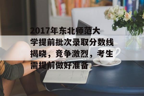 2017年东北师范大学提前批次录取分数线揭晓，竞争激烈，考生需提前做好准备