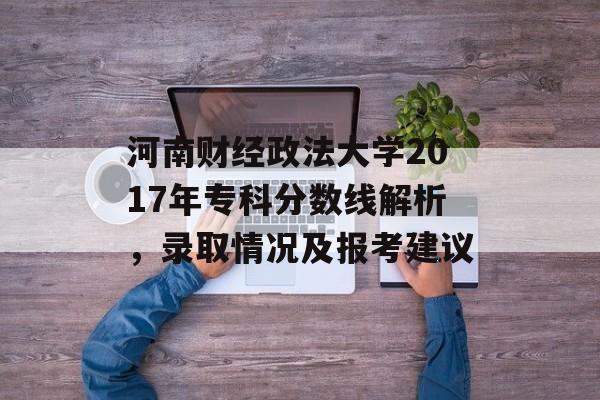 河南财经政法大学2017年专科分数线解析，录取情况及报考建议